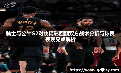 骑士与公牛G2对决精彩回顾双方战术分析与球员表现亮点解析