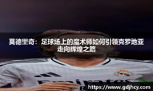 莫德里奇：足球场上的魔术师如何引领克罗地亚走向辉煌之路