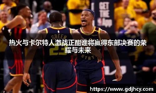 热火与卡尔特人激战正酣谁将赢得东部决赛的荣耀与未来